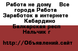 Работа не дому. - Все города Работа » Заработок в интернете   . Кабардино-Балкарская респ.,Нальчик г.